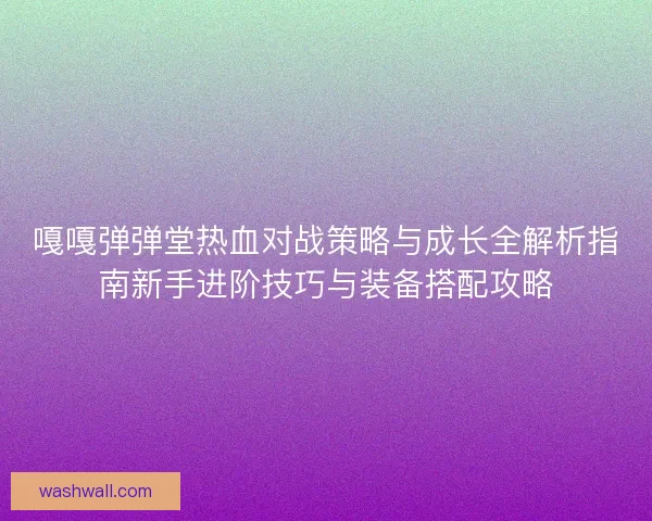 嘎嘎弹弹堂热血对战策略与成长全解析指南新手进阶技巧与装备搭配攻略