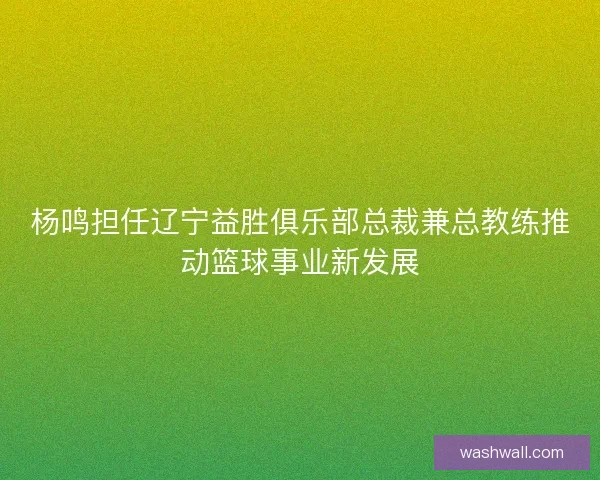 杨鸣担任辽宁益胜俱乐部总裁兼总教练推动篮球事业新发展