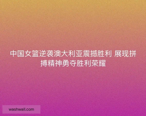 中国女篮逆袭澳大利亚震撼胜利 展现拼搏精神勇夺胜利荣耀