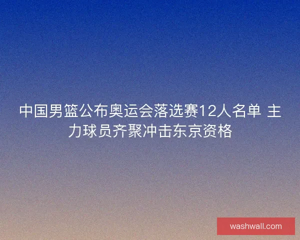 中国男篮公布奥运会落选赛12人名单 主力球员齐聚冲击东京资格