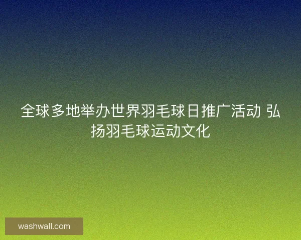 全球多地举办世界羽毛球日推广活动 弘扬羽毛球运动文化