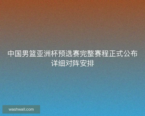 中国男篮亚洲杯预选赛完整赛程正式公布详细对阵安排