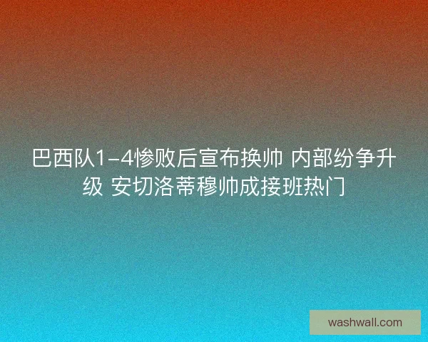 巴西队1-4惨败后宣布换帅 内部纷争升级 安切洛蒂穆帅成接班热门
